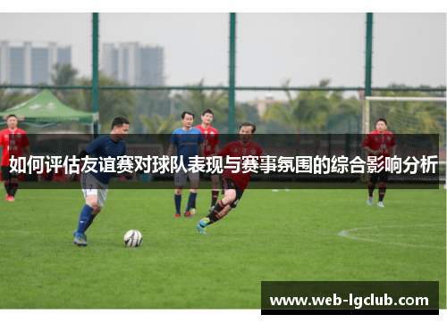 如何评估友谊赛对球队表现与赛事氛围的综合影响分析